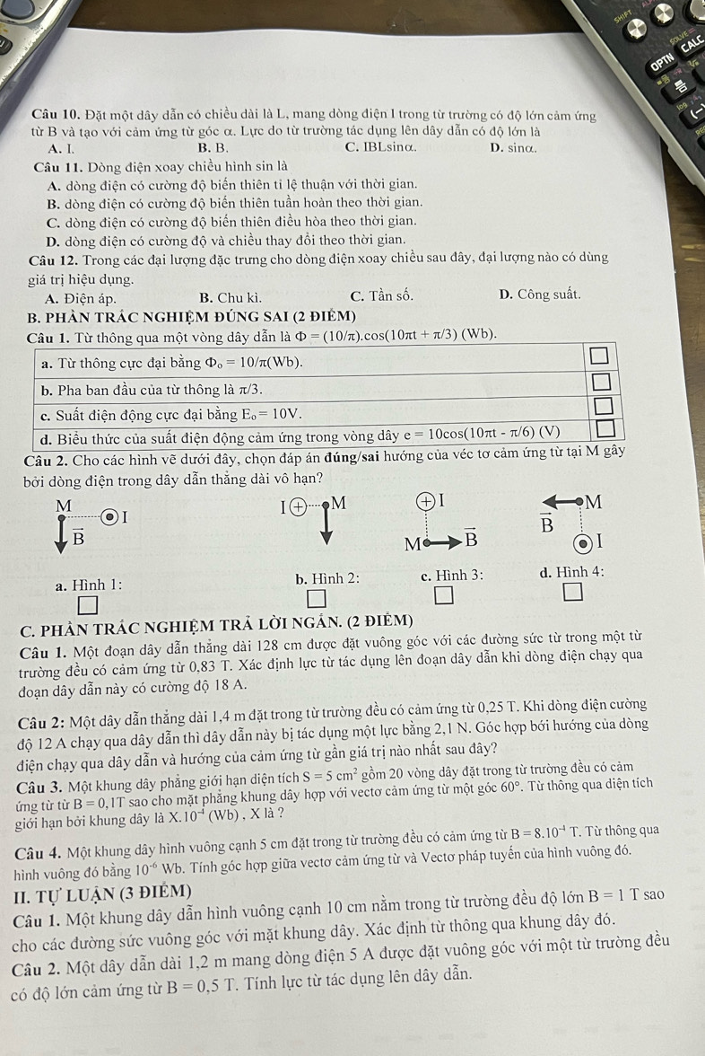 CALC
OPTN
Câu 10. Đặt một dây dẫn có chiều dài là L, mang dòng điện I trong từ trường có độ lớn cảm ứng
từ B và tạo với cảm ứng từ góc α. Lực do từ trường tác dụng lên dây dẫn có độ lớn là
A. I. B. B. C. IBLsinα. D. sinα.
Câu 11. Dòng điện xoay chiều hình sin là
A. dòng điện có cường độ biến thiên tỉ lệ thuận với thời gian.
B. dòng điện có cường độ biến thiên tuần hoàn theo thời gian.
C. dòng điện có cường độ biến thiên điều hòa theo thời gian.
D. dòng điện có cường độ và chiều thay đổi theo thời gian.
Câu 12. Trong các đại lượng đặc trưng cho dòng điện xoay chiều sau đây, đại lượng nào có dùng
giá trị hiệu dụng.
A. Điện áp. B. Chu kì. C. Tần số. D. Công suất.
B. pHÀN TRÁC NGHIỆM ĐÚNG SAI (2 điẻm)
cos (10π t+π /3)(Wb).
Câu 2. Cho các hình vẽ dưới đây, chọn đáp án đúng/sai hướng của véc t
bởi dòng điện trong dây dẫn thắng dài vô hạn?
M
I(+) M
M
vector B o)
vector B
M vector B
01
a. Hình 1: b. Hình 2: c. Hình 3: d. Hình 4:
C. pHẢN TRÁC NGHIỆM TRẢ LờI nGẢN. (2 điẻM)
Câu 1. Một đoạn dây dẫn thẳng dài 128 cm được đặt vuông góc với các đường sức từ trong một từ
trường đều có cảm ứng từ 0.83 * T. Xác định lực từ tác dụng lên đoạn dây dẫn khi dòng điện chạy qua
đoạn dây dẫn này có cường độ 18 A.
Câu 2: Một dây dẫn thẳng dài 1,4 m đặt trong từ trường đều có cảm ứng từ 0,25 T. Khi dòng điện cường
độ 12 A chạy qua dây dẫn thì dây dẫn này bị tác dụng một lực bằng 2,1 N. Góc hợp bới hướng của dòng
điện chạy qua dây dẫn và hướng của cảm ứng từ gần giá trị nào nhất sau đây?
Câu 3. Một khung dây phẳng giới hạn diện tích S=5cm^2 gồm 20 vòng dây đặt trong từ trường đều có cảm
ứng từ từ B=0 0,1T sao cho mặt phẳng khung dây hợp với vectơ cảm ứng từ một góc 60°. Từ thông qua diện tích
giới hạn bởi khung dây ldot aX.10^(-1) (Wb) , X là ?
Câu 4. Một khung dây hình vuông cạnh 5 cm đặt trong từ trường đều có cảm ứng từ B=8.10^(-4)T. * Từ thông qua
hình vuông đó bằng 10^(-6) Wb. Tính góc hợp giữa vectơ cảm ứng từ và Vectơ pháp tuyến của hình vuông đó.
II. Tự luận (3 điÉm)
Câu 1. Một khung dây dẫn hình vuông cạnh 10 cm nằm trong từ trường đều độ lớn B=1T sao
cho các đường sức vuông góc với mặt khung dây. Xác định từ thông qua khung dây đó.
Câu 2. Một dây dẫn dài 1,2 m mang dòng điện 5 A được đặt vuông góc với một từ trường đều
có độ lớn cảm ứng từ B=0,5T. Tính lực từ tác dụng lên dây dẫn.