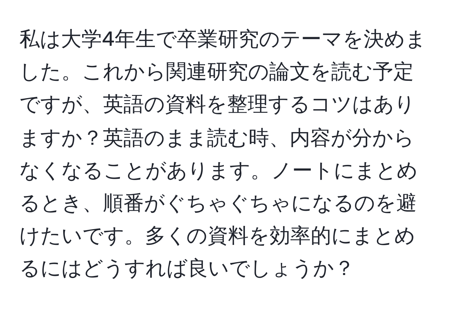 私は大学4年生で卒業研究のテーマを決めました。これから関連研究の論文を読む予定ですが、英語の資料を整理するコツはありますか？英語のまま読む時、内容が分からなくなることがあります。ノートにまとめるとき、順番がぐちゃぐちゃになるのを避けたいです。多くの資料を効率的にまとめるにはどうすれば良いでしょうか？