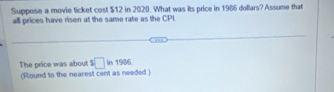 Suppose a movie ticket cost $12 in 2020. What was its price in 1986 dollars? Assume that 
all prices have risen at the same rate as the CPI. 
The price was about $□ in 1986. 
(Round to the nearest cent as needed.)