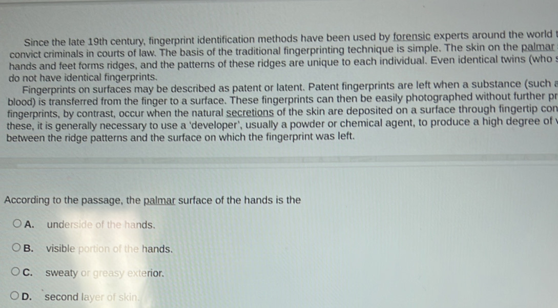 Since the late 19th century, fingerprint identification methods have been used by forensic experts around the world t
convict criminals in courts of law. The basis of the traditional fingerprinting technique is simple. The skin on the palmar
hands and feet forms ridges, and the patterns of these ridges are unique to each individual. Even identical twins (who s
do not have identical fingerprints.
Fingerprints on surfaces may be described as patent or latent. Patent fingerprints are left when a substance (such a
blood) is transferred from the finger to a surface. These fingerprints can then be easily photographed without further pr
fingerprints, by contrast, occur when the natural secretions of the skin are deposited on a surface through fingertip con
these, it is generally necessary to use a 'developer', usually a powder or chemical agent, to produce a high degree of v
between the ridge patterns and the surface on which the fingerprint was left.
According to the passage, the palmar surface of the hands is the
A underside of the hands.
B. visible portion of the hands.
C. sweaty or greasy exterior.
D. second layer of skin.