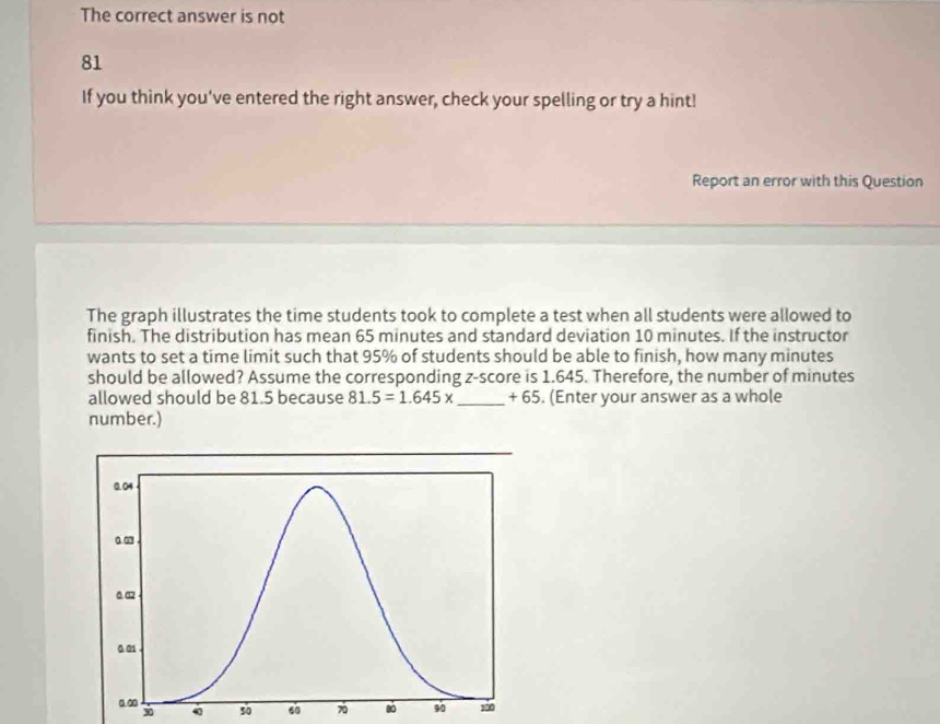 The correct answer is not
81
If you think you've entered the right answer, check your spelling or try a hint! 
Report an error with this Question 
The graph illustrates the time students took to complete a test when all students were allowed to 
finish. The distribution has mean 65 minutes and standard deviation 10 minutes. If the instructor 
wants to set a time limit such that 95% of students should be able to finish, how many minutes
should be allowed? Assume the corresponding z-score is 1.645. Therefore, the number of minutes
allowed should be 81.5 because 81.5=1.645x _ +65. (Enter your answer as a whole 
number.)
x 50 6 Bó