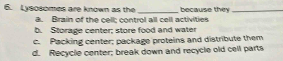 Lysosomes are known as the _because they_
a. Brain of the cell; control all cell activities
b. Storage center; store food and water
c. Packing center; package proteins and distribute them
d. Recycle center; break down and recycle old cell parts