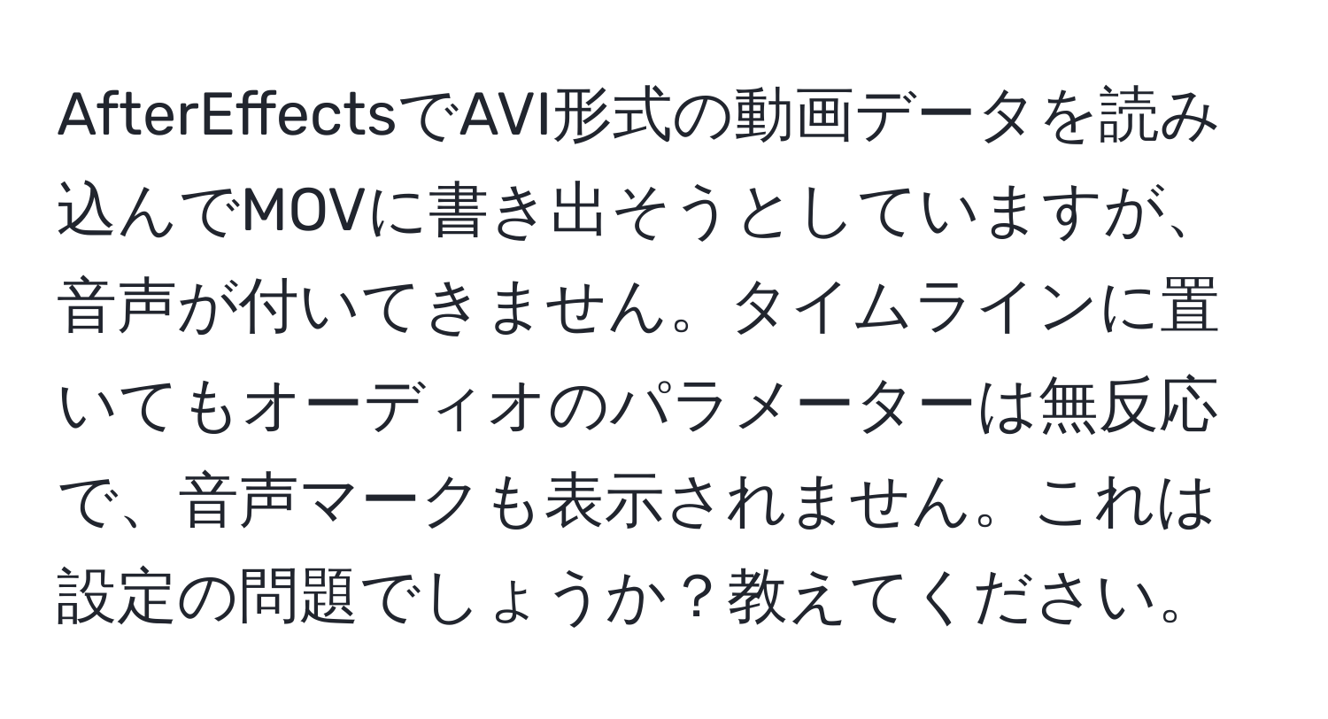 AfterEffectsでAVI形式の動画データを読み込んでMOVに書き出そうとしていますが、音声が付いてきません。タイムラインに置いてもオーディオのパラメーターは無反応で、音声マークも表示されません。これは設定の問題でしょうか？教えてください。