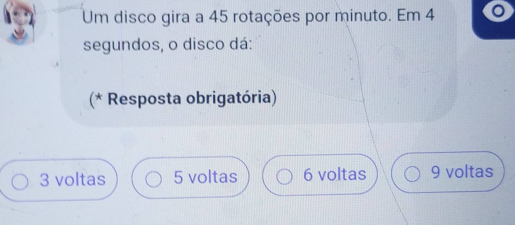 Um disco gira a 45 rotações por minuto. Em 4
segundos, o disco dá:
(* Resposta obrigatória)
3 voltas 5 voltas 6 voltas
9 voltas