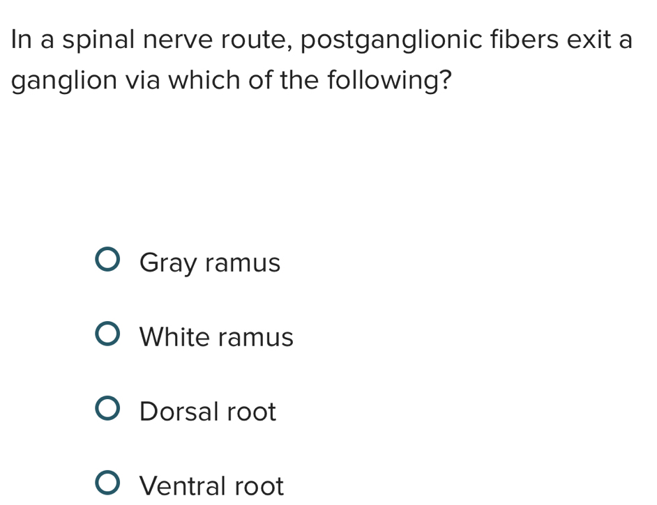 In a spinal nerve route, postganglionic fibers exit a
ganglion via which of the following?
Gray ramus
White ramus
Dorsal root
Ventral root