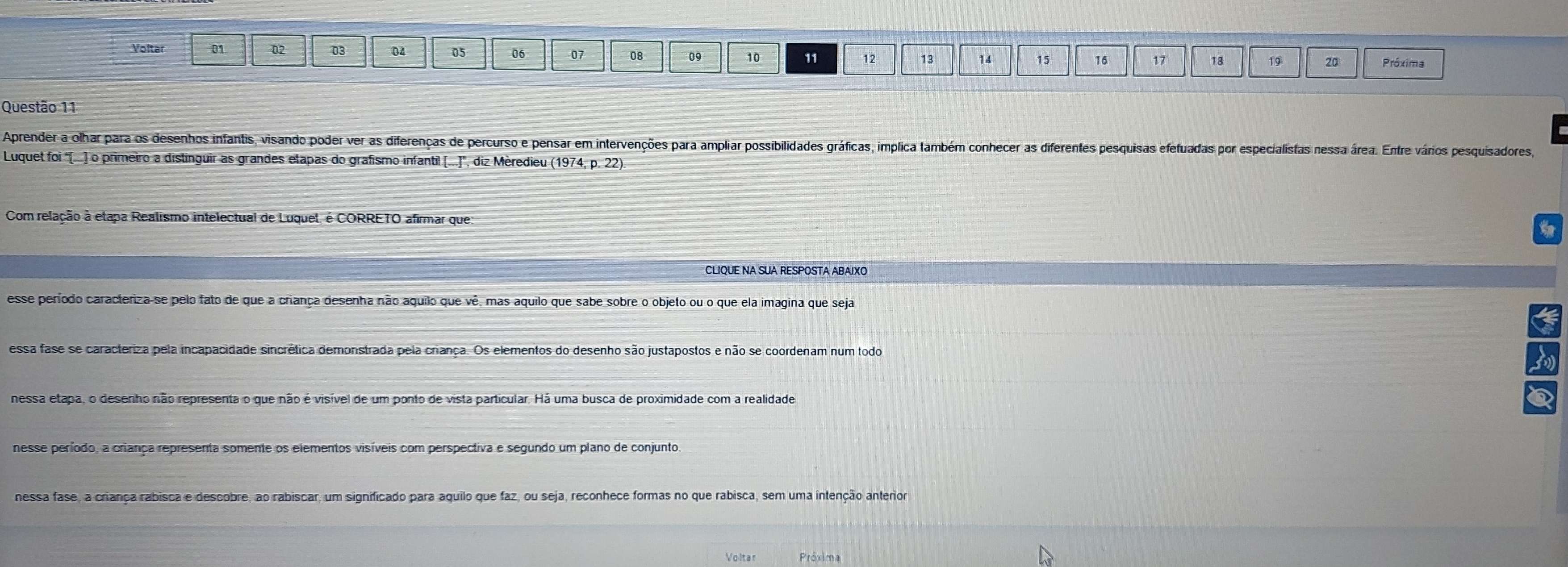 Voltar 01 02 03 04 05 06 07 08 09 10 11 12 13 14 15 16 17 18 19 20 Próxima
Questão 11
Aprender a olhar para os desenhos infantis, visando poder ver as diferenças de percurso e pensar em intervenções para ampliar possibilidades gráficas, implica também conhecer as diferentes pesquisas efetuadas por especialistas nessa área. Entre vários pesquisadores,
Luquet foi "[...] o primeiro a distinguir as grandes etapas do grafismo infantil [...], diz Mèredieu (1974, p. 22).
Com relação à etapa Realismo intelectual de Luquet, é CORRETO afirmar que:
CLIQUE NA SUA RESPOSTA ABAIXO
esse período caracteriza-se pelo fato de que a criança desenha não aquiio que vê, mas aquilo que sabe sobre o objeto ou o que ela imagina que seja
essa fase se caracteriza pela incapacidade sincrética demonstrada pela criança. Os elementos do desenho são justapostos e não se coordenam num todo
nessa etapa, o desenho não representa o que não é visível de um ponto de vista particular. Há uma busca de proximidade com a realidade
nesse período, a criança representa somente os elementos visíveis com perspectiva e segundo um plano de conjunto.
nessa fase, a criança rabisca e descobre, ao rabiscar, um significado para aquilo que faz, ou seja, reconhece formas no que rabisca, sem uma intenção anterior
Voltar Próxima