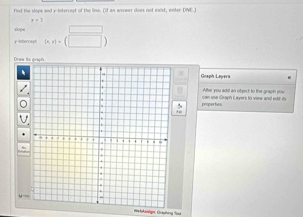 Find the slope and y-intercept of the line. (If an answer does not exist, enter DNE.)
y=3
slope □ 
y-Intercept (x,y)=(□ )
Draw its graph. 
Graph Layers « 
After you add an object to the graph you 
can use Graph Layers to view and edit its 
properties 
Fill 
No 
Solutio 
● Hsi 
WebAssign. Graphing Tool