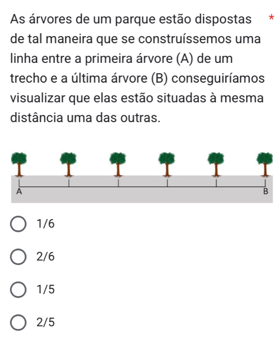 As árvores de um parque estão dispostas *
de tal maneira que se construíssemos uma
linha entre a primeira árvore (A) de um
trecho e a última árvore (B) conseguiríamos
visualizar que elas estão situadas à mesma
distância uma das outras.
1/6
2/6
1/5
2/5