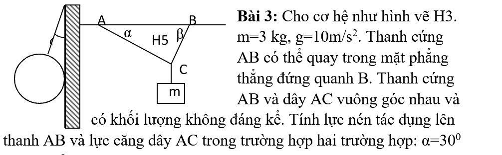 Cho cơ hệ như hình vẽ H3.
m=3kg, g=10m/s^2. Thanh cứng
AB có thể quay trong mặt phăng 
hắng đứng quanh B. Thanh cứng
B và dây AC vuông góc nhau và 
ng kể. Tính lực nén tác dụng lên 
thanh AB và lực căng dây AC trong trường hợp hai trường hợp: alpha =30°