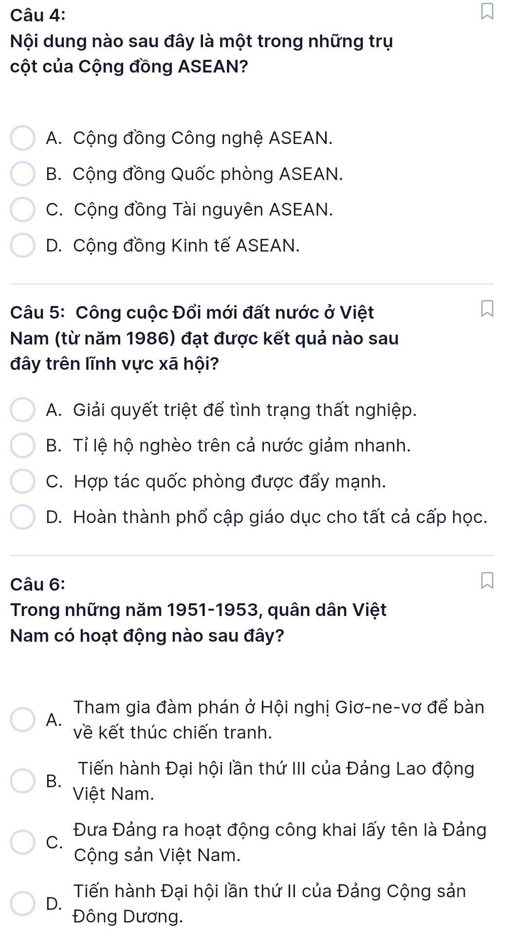 Nội dung nào sau đây là một trong những trụ
cột của Cộng đồng ASEAN?
A. Cộng đồng Công nghệ ASEAN.
B. Cộng đồng Quốc phòng ASEAN.
C. Cộng đồng Tài nguyên ASEAN.
D. Cộng đồng Kinh tế ASEAN.
Câu 5: Công cuộc Đổi mới đất nước ở Việt
Nam (từ năm 1986) đạt được kết quả nào sau
đây trên lĩnh vực xã hội?
A. Giải quyết triệt để tình trạng thất nghiệp.
B. Tỉ lệ hộ nghèo trên cả nước giảm nhanh.
C. Hợp tác quốc phòng được đẩy mạnh.
D. Hoàn thành phổ cập giáo dục cho tất cả cấp học.
Câu 6:
Trong những năm 1951-1953, quân dân Việt
Nam có hoạt động nào sau đây?
Tham gia đàm phán ở Hội nghị Giơ-ne-vơ để bàn
A.
về kết thúc chiến tranh.
Tiến hành Đại hội lần thứ III của Đảng Lao động
B.
Việt Nam.
Đưa Đảng ra hoạt động công khai lấy tên là Đảng
C.
Cộng sản Việt Nam.
Tiến hành Đại hội lần thứ II của Đảng Cộng sản
D.
Đông Dương.