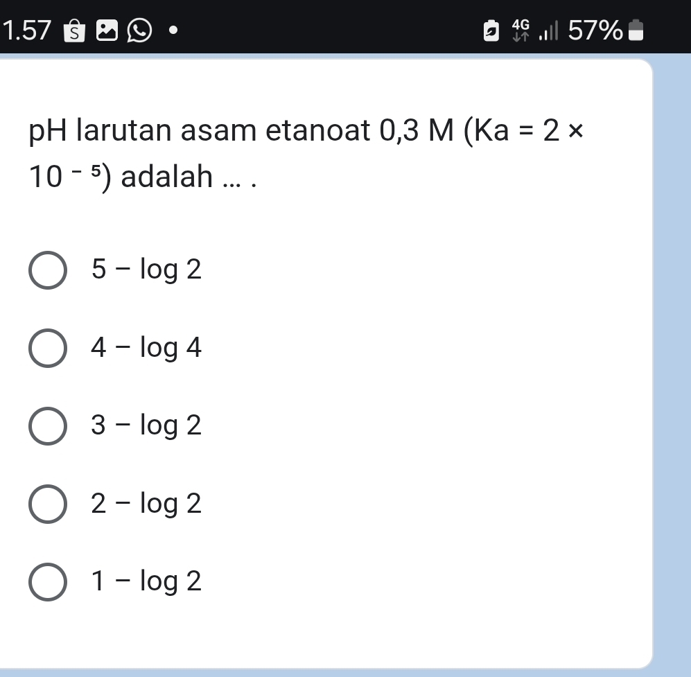 1.57 §
.I 57% ●
pH larutan asam etanoat 0,3M(Ka=2*
10^(-5)) adalah ... .
5-log 2
4-log 4
3-log 2
2-log 2
1-log 2