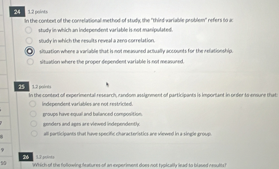 24 1.2 points
In the context of the correlational method of study, the "third variable problem" refers to a:
study in which an independent variable is not manipulated,
study in which the results reveal a zero correlation.
situation where a variable that is not measured actually accounts for the relationship.
situation where the proper dependent variable is not measured.
25 1.2 points
In the context of experimental research, random assignment of participants is important in order to ensure that:
independent variables are not restricted.
groups have equal and balanced composition.
genders and ages are viewed independently.
8
all participants that have specific characteristics are viewed in a single group.
9
26 1.2 points
10 Which of the following features of an experiment does not typically lead to biased results?