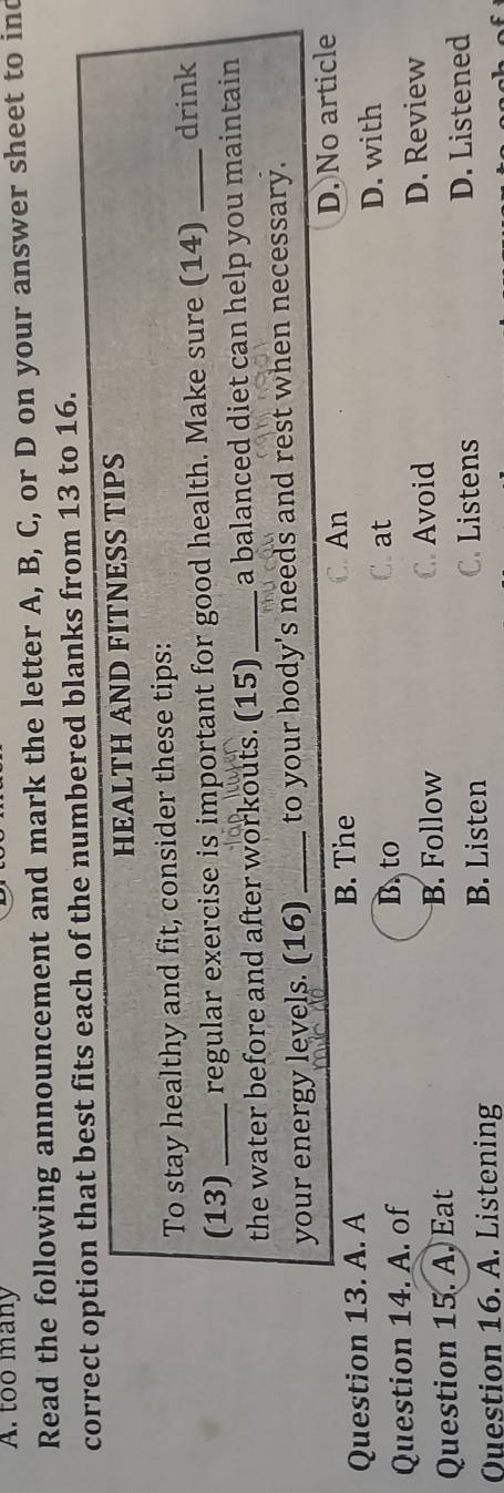 too many
Read the following announcement and mark the letter A, B, C, or D on your answer sheet to ind
correct option that best fits each of the numbered blanks from 13 to 16.
HEALTH AND FITNESS TIPS
To stay healthy and fit, consider these tips:
(13) _regular exercise is important for good health. Make sure (14) _drink
the water before and after workouts. (15)_ a balanced diet can help you maintain 
your energy levels. (16) _to your body's needs and rest when necessary.
C.An
Question 13. A. A B. The D. No article
Question 14. A. of
B. to C. at D. with
Question 15. A. Eat B. Follow C. Avoid D. Review
C. Listens
Question 16. A. Listening B. Listen D. Listened