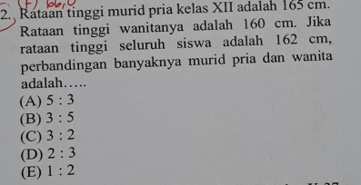 Rataan tinggi murid pria kelas XII adalah 165 cm.
Rataan tinggi wanitanya adalah 160 cm. Jika
rataan tinggi seluruh siswa adalah 162 cm,
perbandingan banyaknya murid pria dan wanita
adalah……
(A) 5:3
(B) 3:5
(C) 3:2
(D) 2:3
(E) 1:2