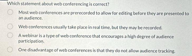 Which statement about web conferencing is correct?
Most web conferences are prerecorded to allow for editing before they are presented to
an audience.
Web conferences usually take place in real time, but they may be recorded.
A webinar is a type of web conference that encourages a high degree of audience
participation.
One disadvantage of web conferences is that they do not allow audience tracking.