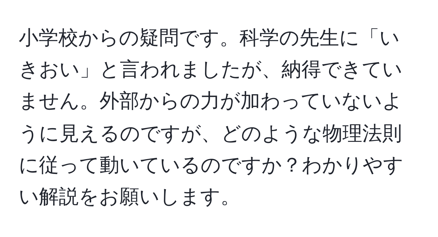 小学校からの疑問です。科学の先生に「いきおい」と言われましたが、納得できていません。外部からの力が加わっていないように見えるのですが、どのような物理法則に従って動いているのですか？わかりやすい解説をお願いします。