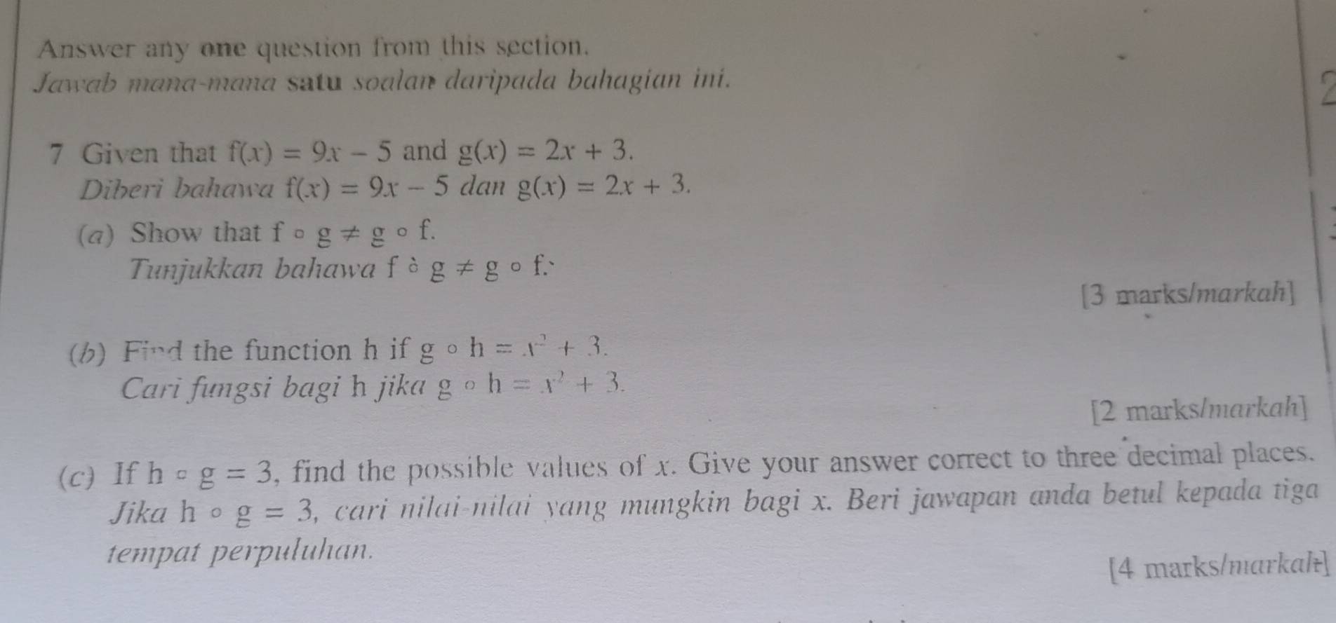 Answer any one question from this section. 
Jawab mana-mana satu soalan daripada bahagian ini. 
7 Given that f(x)=9x-5 and g(x)=2x+3. 
Diberi bahawa f(x)=9x-5 dan g(x)=2x+3. 
(a) Show that f。 g!= gcirc f. 
Tunjukkan bahawa fcirc g!= gcirc f. 
[3 marks/markah] 
(b) Find the function h if gcirc h=x^2+3. 
Cari fungsi bagi h jika gcirc h=x^2+3. 
[2 marks/markah] 
(c) If hcirc g=3 , find the possible values of x. Give your answer correct to three decimal places. 
Jika hcirc g=3 , cari nilai-nilai yang mungkin bagi x. Beri jawapan anda betul kepada tiga 
tempat perpuluhan. 
[4 marks/markal]