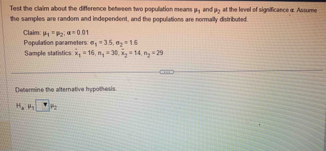 Test the claim about the difference between two population means mu _1 and mu _2 at the level of significance α. Assume 
the samples are random and independent, and the populations are normally distributed. 
Claim: mu _1=mu _2; alpha =0.01
Population parameters: sigma _1=3.5, sigma _2=1.6
Sample statistics: overline x_1=16, n_1=30, overline x_2=14, n_2=29
Determine the alternative hypothesis.
H_a:mu _1□ mu _2