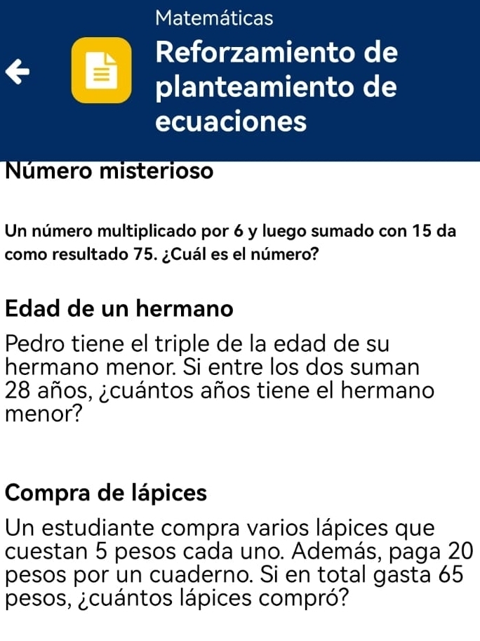 Matemáticas 
Reforzamiento de 
planteamiento de 
ecuaciones 
Número misterioso 
Un número multiplicado por 6 y luego sumado con 15 da 
como resultado 75. ¿Cuál es el número? 
Edad de un hermano 
Pedro tiene el triple de la edad de su 
hermano menor. Si entre los dos suman
28 años, ¿cuántos años tiene el hermano 
menor? 
Compra de lápices 
Un estudiante compra varios lápices que 
cuestan 5 pesos cada uno. Además, paga 20
pesos por un cuaderno. Si en total gasta 65
pesos, ¿cuántos lápices compró?