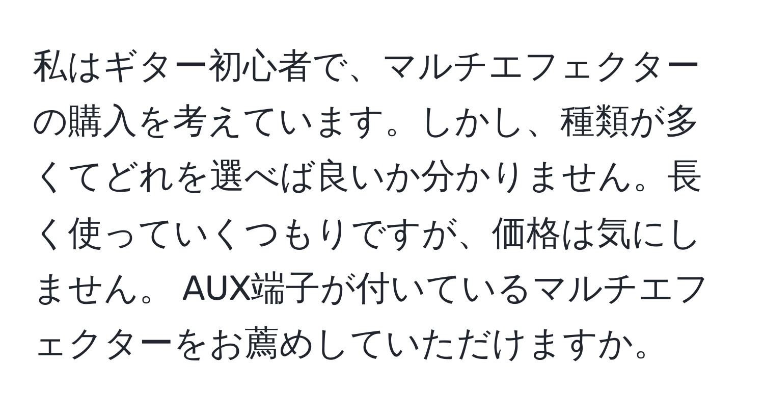 私はギター初心者で、マルチエフェクターの購入を考えています。しかし、種類が多くてどれを選べば良いか分かりません。長く使っていくつもりですが、価格は気にしません。 AUX端子が付いているマルチエフェクターをお薦めしていただけますか。