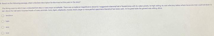 Based on the following passage, what is the best description for the mood at this point in the story? 
The dining room to which Ivan conducted him was in many ways remarkable. There was a medieval magnificence aboult it, it suggested a barosial hall of feudal times with its caken panels, its high ceiling, its vest refectory tables where twoscore men could sit down to 
eat. About the hall were mounted heads of many animals-lions, tigers, elephants, moose, bears; lorger or more perfect specimens Rainsford had never seen. At the great table the general was sitting, alone 
revulsion 
hae 
lvr