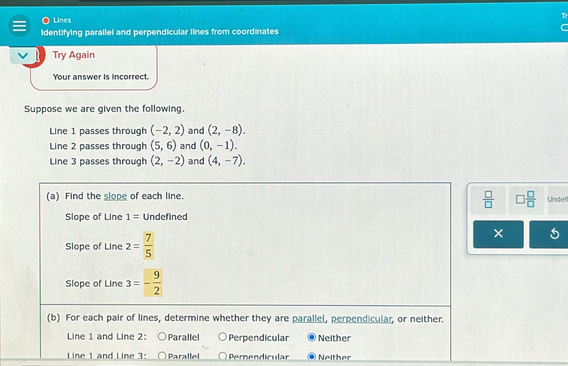 Lines
Identifying parallei and perpendicular lines from coordinates
Try Again
Your answer is incorrect.
Suppose we are given the following.
Line 1 passes through (-2,2) and (2,-8). 
Line 2 passes through (5,6) and (0,-1). 
Line 3 passes through (2,-2) and (4,-7).
 □ /□    □ /□   
(a) Find the slope of each line. Undef
Slope of Line 1= Undefined
Slope of Line 2= 7/5 
×
Slope of Line 3=- 9/2 
(b) For each pair of lines, determine whether they are parallel, perpendicular, or neither.
Line 1 and Line 2 : Parallel Perpendicular Neither
Line 1 and Line 3 : Parallel Pernendicular Neither