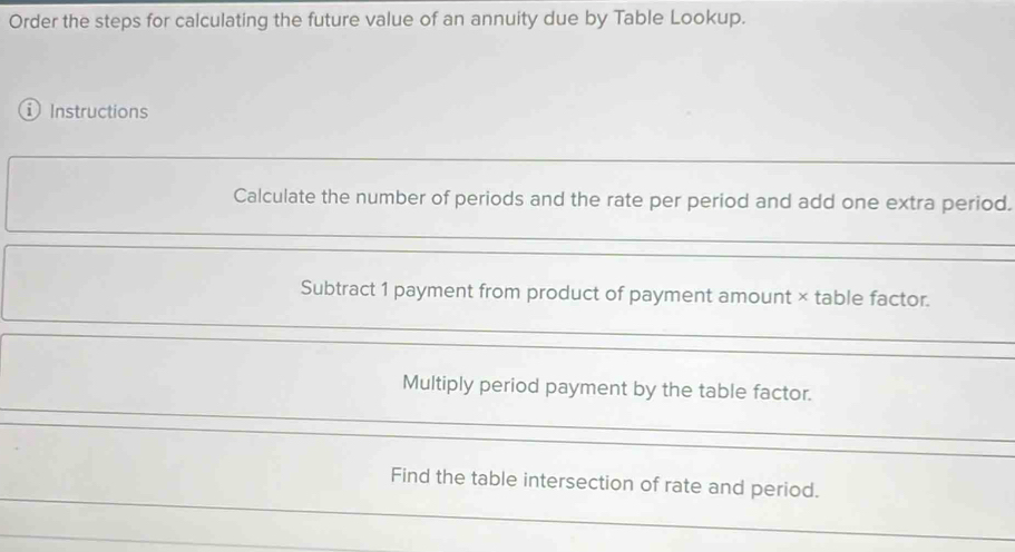 Order the steps for calculating the future value of an annuity due by Table Lookup. 
① Instructions 
Calculate the number of periods and the rate per period and add one extra period. 
Subtract 1 payment from product of payment amount × table factor. 
Multiply period payment by the table factor. 
Find the table intersection of rate and period.