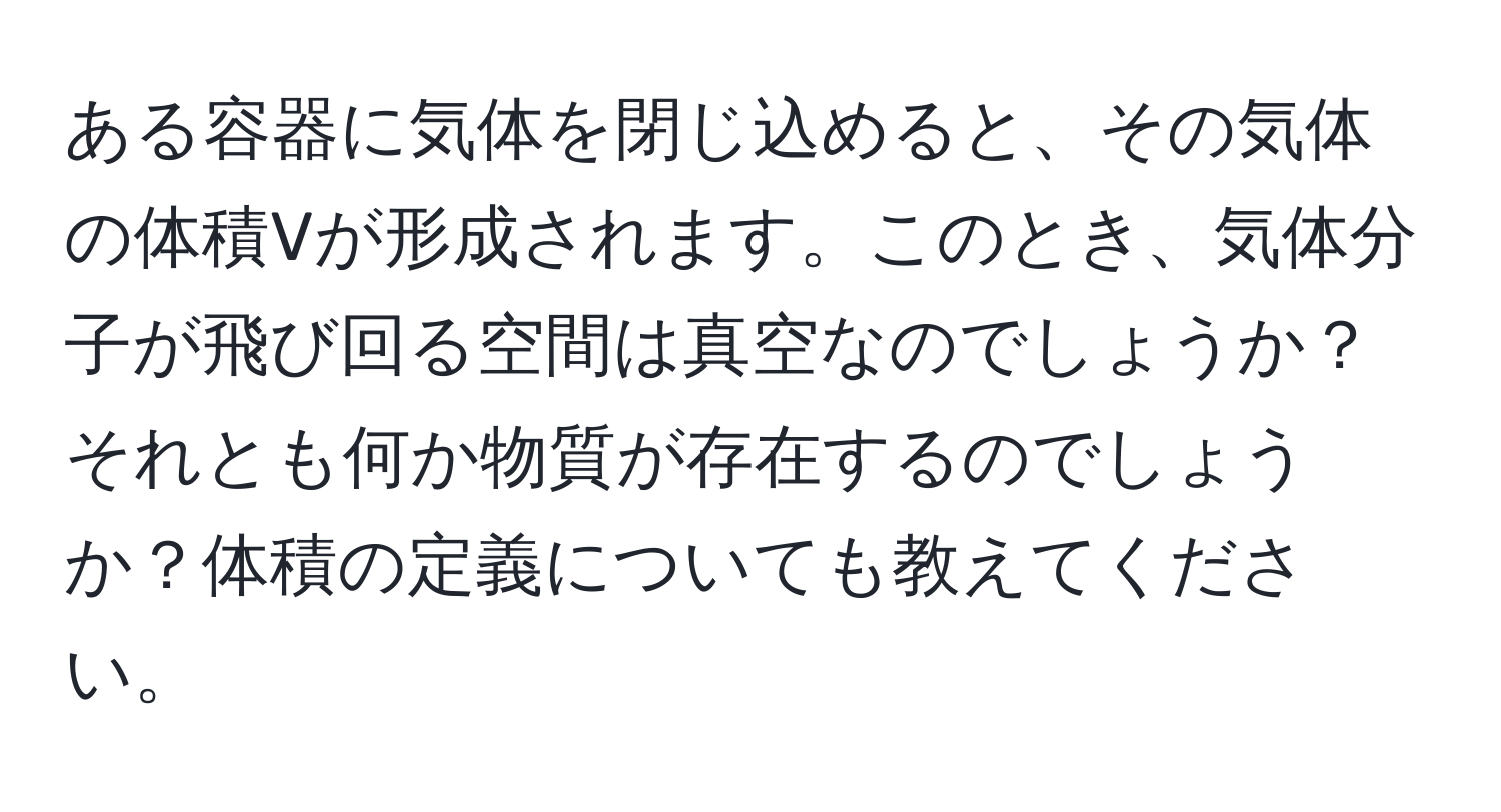 ある容器に気体を閉じ込めると、その気体の体積Vが形成されます。このとき、気体分子が飛び回る空間は真空なのでしょうか？それとも何か物質が存在するのでしょうか？体積の定義についても教えてください。