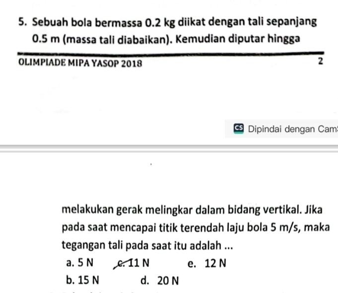 Sebuah bola bermassa 0.2 kg diikat dengan tali sepanjang
0.5 m (massa tali diabaikan). Kemudian diputar hingga
OLIMPIADE MIPA YASOP 2018
2
Dipindai dengan Cam
melakukan gerak melingkar dalam bidang vertikal. Jika
pada saat mencapai titik terendah laju bola 5 m/s, maka
tegangan tali pada saat itu adalah ...
a. 5 N c. 11 N e. 12 N
b. 15 N d. 20 N