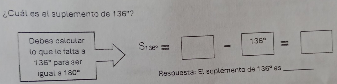 ¿Cuál es el suplemento de 136° ? 
Debes calcular 
lo que le falta a
136° para ser
S_136°=□ -136°=□
Respuesta: El suplemento de 136°
igual a 180° es_