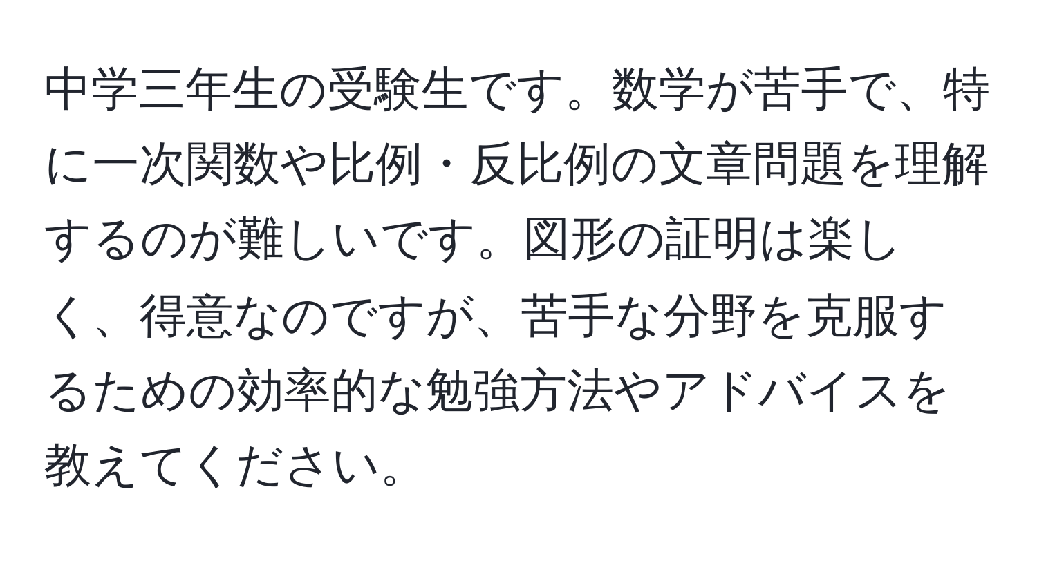 中学三年生の受験生です。数学が苦手で、特に一次関数や比例・反比例の文章問題を理解するのが難しいです。図形の証明は楽しく、得意なのですが、苦手な分野を克服するための効率的な勉強方法やアドバイスを教えてください。