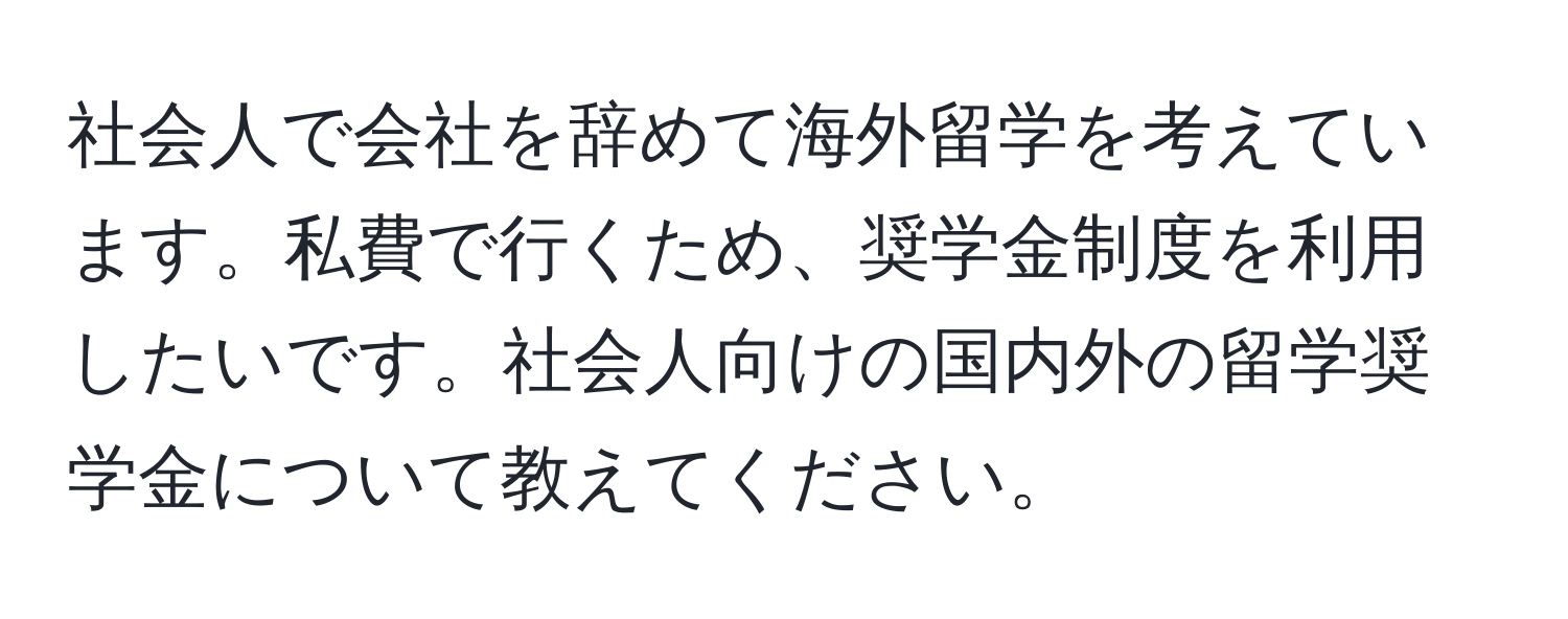 社会人で会社を辞めて海外留学を考えています。私費で行くため、奨学金制度を利用したいです。社会人向けの国内外の留学奨学金について教えてください。