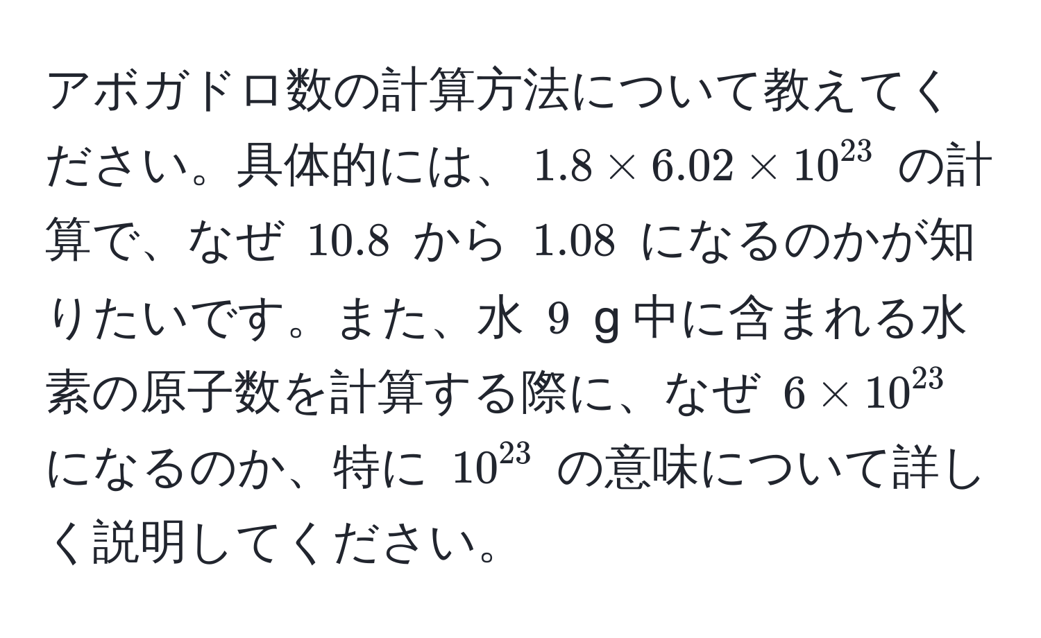 アボガドロ数の計算方法について教えてください。具体的には、$1.8 * 6.02 * 10^(23)$ の計算で、なぜ $10.8$ から $1.08$ になるのかが知りたいです。また、水 $9$ g 中に含まれる水素の原子数を計算する際に、なぜ $6 * 10^(23)$ になるのか、特に $10^(23)$ の意味について詳しく説明してください。