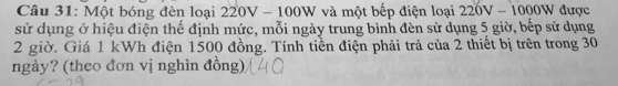 Một bóng đèn loại 220V - 100W và một bếp điện loại 220V-1000W được 
sử dụng ở hiệu điện thế định mức, mỗi ngày trung bình đèn sử dụng 5 giờ, bếp sử dụng
2 giờ. Giá 1 kWh điện 1500 đồng. Tính tiền điện phải trả của 2 thiết bị trên trong 30
ngày? (theo đơn vị nghìn đồng)