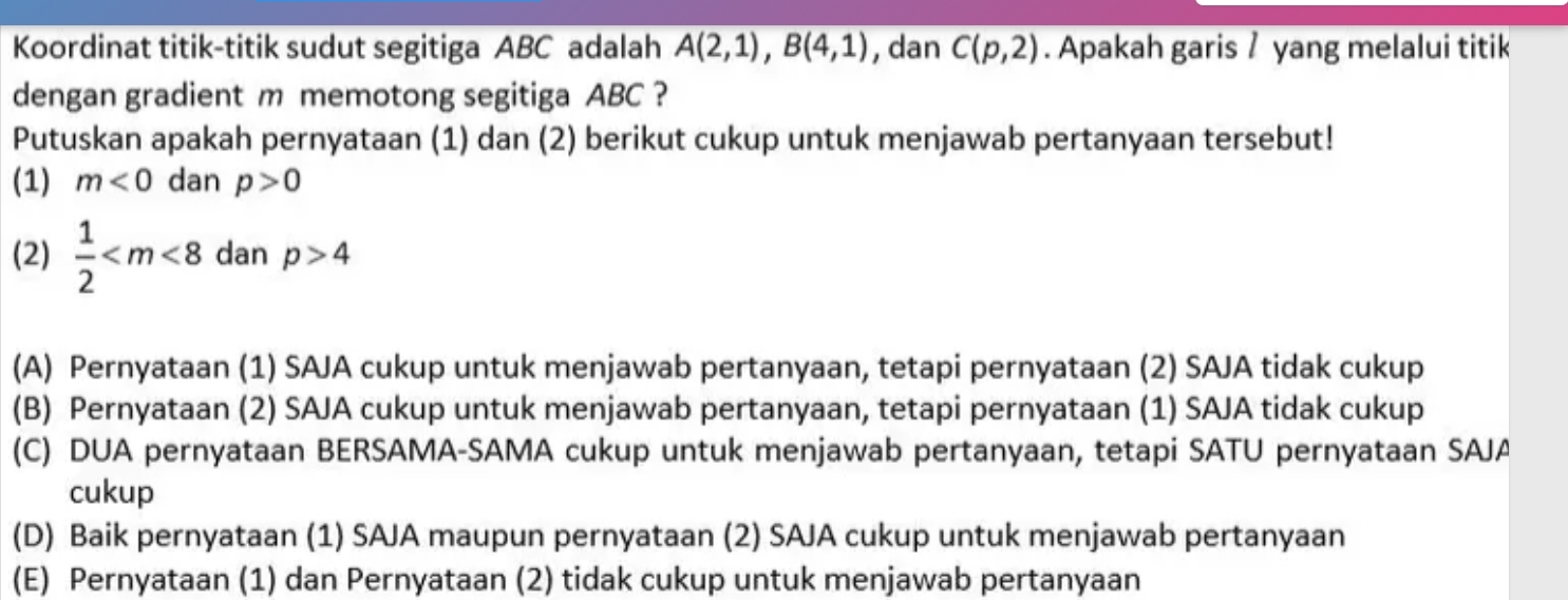 Koordinat titik-titik sudut segitiga ABC adalah A(2,1), B(4,1) , dan C(p,2). Apakah garis / yang melalui titik
dengan gradient m memotong segitiga ABC ?
Putuskan apakah pernyataan (1) dan (2) berikut cukup untuk menjawab pertanyaan tersebut!
(1) m<0</tex> dan p>0
(2)  1/2  dan p>4
(A) Pernyataan (1) SAJA cukup untuk menjawab pertanyaan, tetapi pernyataan (2) SAJA tidak cukup
(B) Pernyataan (2) SAJA cukup untuk menjawab pertanyaan, tetapi pernyataan (1) SAJA tidak cukup
(C) DUA pernyataan BERSAMA-SAMA cukup untuk menjawab pertanyaan, tetapi SATU pernyataan SAJA
cukup
(D) Baik pernyataan (1) SAJA maupun pernyataan (2) SAJA cukup untuk menjawab pertanyaan
(E) Pernyataan (1) dan Pernyataan (2) tidak cukup untuk menjawab pertanyaan