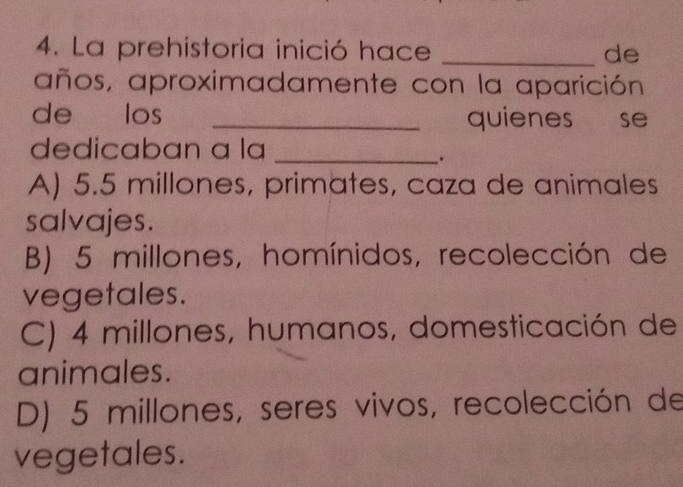 La prehistoria inició hace _de
años, aproximadamente con la aparición
de los _quienes se
dedicaban a la_
.
A) 5.5 millones, primates, caza de animales
salvajes.
B) 5 millones, homínidos, recolección de
vegetales.
C) 4 millones, humanos, domesticación de
animales.
D) 5 millones, seres vivos, recolección de
vegetales.