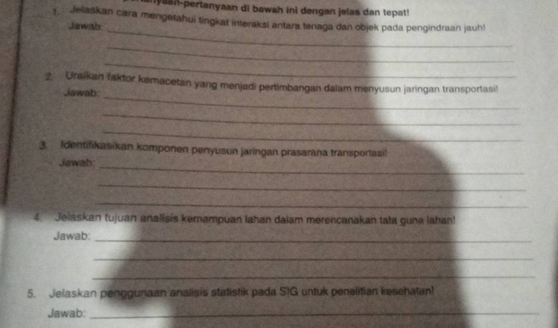 lyaan-pertanyaan di bawah ini dengan jelas dan tepat! 
Jelaskan cara mengetahui tingkat interaksi antara tenaga dan objek pada pengindraan jauh! 
_ 
Jawab: 
_ 
_ 
_ 
Uraikan faktor kemacetan yang menjadi pertimbangan dalam menyusun jaringan transportasi! 
Jawab: 
_ 
_ 
3. Identifikasikan komponen penyusun jaringan prasarana transportasi! 
Jawab;_ 
_ 
_ 
4. Jelaskan tujuan analisis kemampuan lahan daiam merencanakan tata guna lahan! 
Jawab:_ 
_ 
_ 
5. Jelaskan penggunaan analisis statistik pada S!G untuk penelitian kesehatan! 
Jawab:_