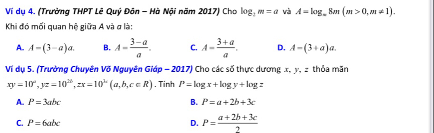 Ví dụ 4. (Trường THPT Lê Quý Đôn - Hà Nội năm 2017) Cho log _2m=a và A=log _m8m(m>0,m!= 1). 
Khi đó mối quan hệ giữa A và α là:
A. A=(3-a)a. B. A= (3-a)/a . C. A= (3+a)/a . D. A=(3+a)a. 
Ví dụ 5. (Trường Chuyên Võ Nguyên Giáp - 2017) Cho các số thực dương x, y, z thỏa mãn
xy=10^a, yz=10^(2b), zx=10^(3c)(a,b,c∈ R). Tính P=log x+log y+log z
A. P=3abc B. P=a+2b+3c
C. P=6abc D. P= (a+2b+3c)/2 