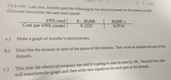 CL3-134: Last year, Jennifer paid the following for her electricitybased on the number of kWh
(kilowatt-hours)that she used each month.
a.) Make a graph of Jennifer's electrical rates.
b.) Describe the domain of each of the pieces of this function. Then write an equation for part of the
domain.
c.) This year the electrical company has said it is going to raise its rates by 3%. Describe how this
will transform the graph and then write new equations for each part of the domain.