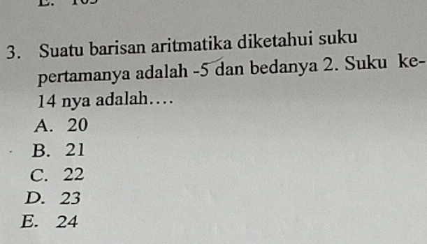 Suatu barisan aritmatika diketahui suku
pertamanya adalah -5 dan bedanya 2. Suku ke-
14 nya adalah…
A. 20
B. 21
C. 22
D. 23
E. 24