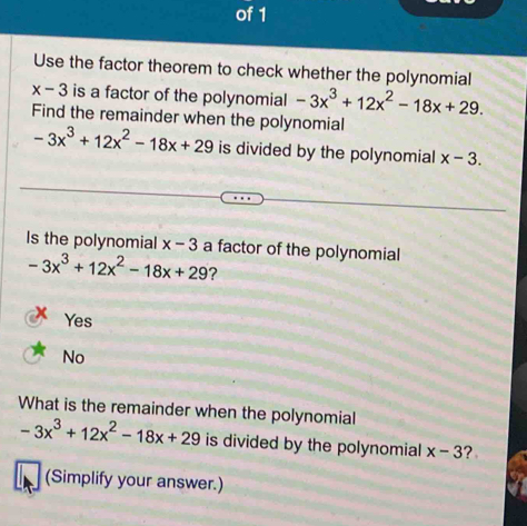 of 1
Use the factor theorem to check whether the polynomial
x-3 is a factor of the polynomial -3x^3+12x^2-18x+29. 
Find the remainder when the polynomial
-3x^3+12x^2-18x+29 is divided by the polynomial x-3. 
Is the polynomial x-3 a factor of the polynomial
-3x^3+12x^2-18x+29 ?
Yes
No
What is the remainder when the polynomial
-3x^3+12x^2-18x+29 is divided by the polynomial x-3 ?
(Simplify your answer.)