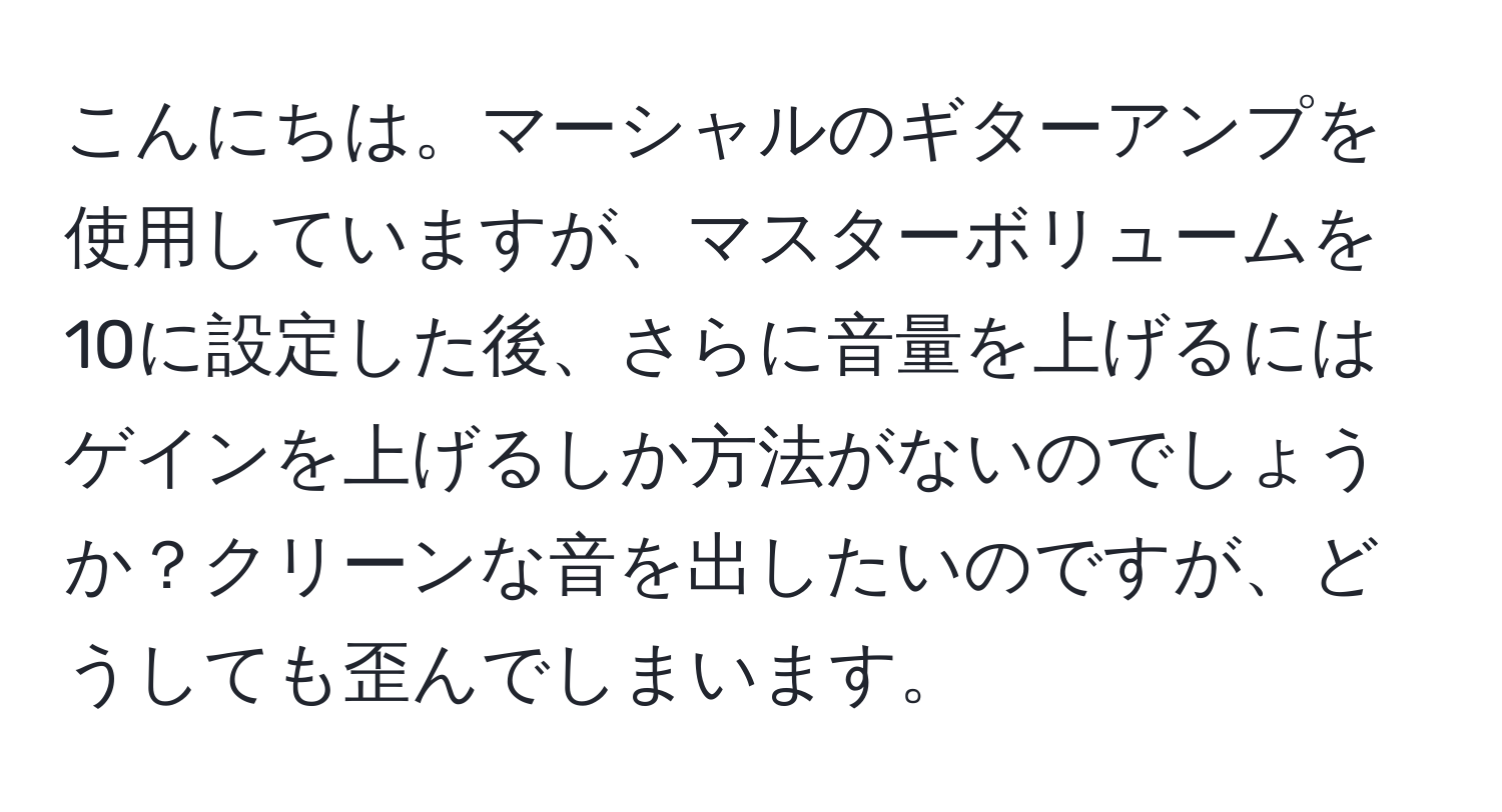 こんにちは。マーシャルのギターアンプを使用していますが、マスターボリュームを10に設定した後、さらに音量を上げるにはゲインを上げるしか方法がないのでしょうか？クリーンな音を出したいのですが、どうしても歪んでしまいます。