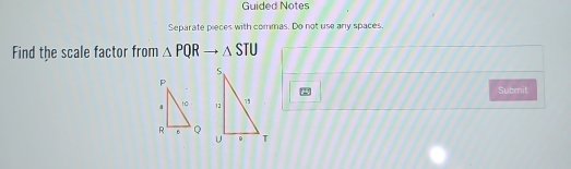 Guided Notes 
Separate pieces with commas. Do not use any spaces. 
Find the scale factor from △ PQRto △ STU
Submit