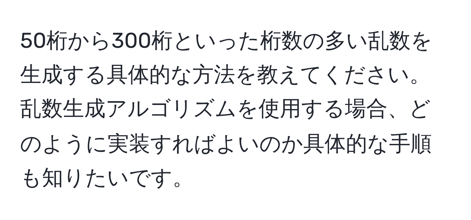 50桁から300桁といった桁数の多い乱数を生成する具体的な方法を教えてください。乱数生成アルゴリズムを使用する場合、どのように実装すればよいのか具体的な手順も知りたいです。