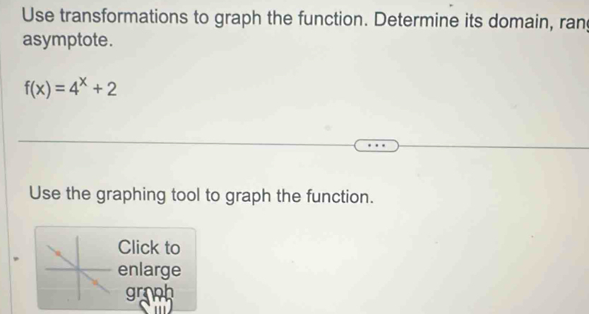 Use transformations to graph the function. Determine its domain, ran 
asymptote.
f(x)=4^x+2
Use the graphing tool to graph the function. 
Click to 
enlarge 
groph