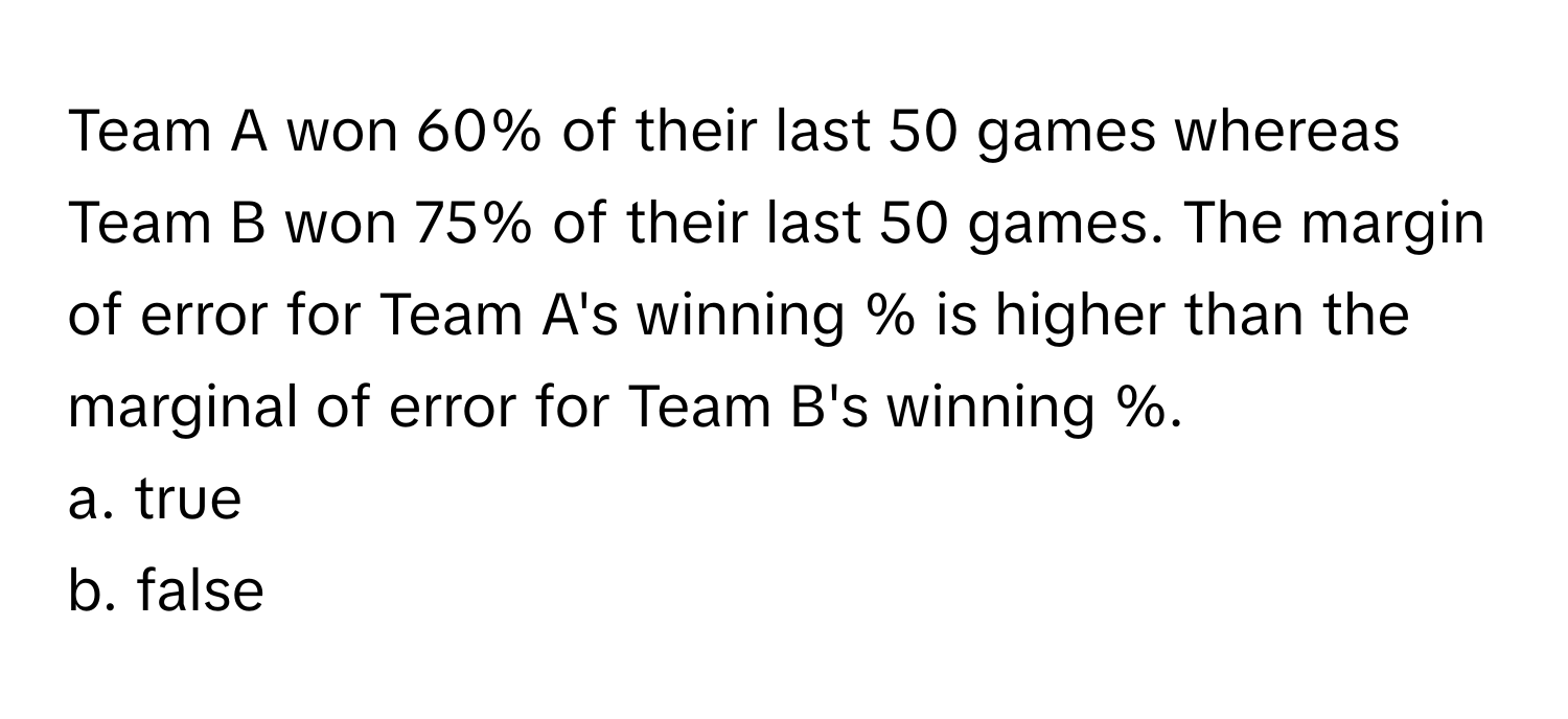 Team A won 60% of their last 50 games whereas Team B won 75% of their last 50 games. The margin of error for Team A's winning % is higher than the marginal of error for Team B's winning %. 
a. true
b. false