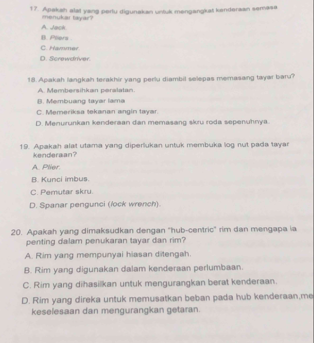 Apakah alat yang perlu digunakan untuk mengangkat kenderaan semasa
menukar tayar?
A. Jack.
B. Pliers .
C. Hammer.
D. Screwdriver.
18. Apakah langkah terakhir yang perlu diambil selepas memasang tayar baru?
A. Membersihkan peralatan.
B. Membuang tayar lama
C. Memeriksa tekanan angin tayar.
D. Menurunkan kenderaan dan memasang skru roda sepenuhnya.
19. Apakah alat utama yang diperlukan untuk membuka log nut pada tayar
kenderaan?
A. Plier.
B. Kunci imbus.
C. Pemutar skru.
D. Spanar pengunci (lock wrench).
20. Apakah yang dimaksudkan dengan "hub-centric" rim dan mengapa ia
penting dalam penukaran tayar dan rim?
A. Rim yang mempunyai hiasan ditengah.
B. Rim yang digunakan dalam kenderaan perlumbaan.
C. Rim yang dihasilkan untuk mengurangkan berat kenderaan.
D. Rim yang direka untuk memusatkan beban pada hub kenderaan,me
keselesaan dan mengurangkan getaran.