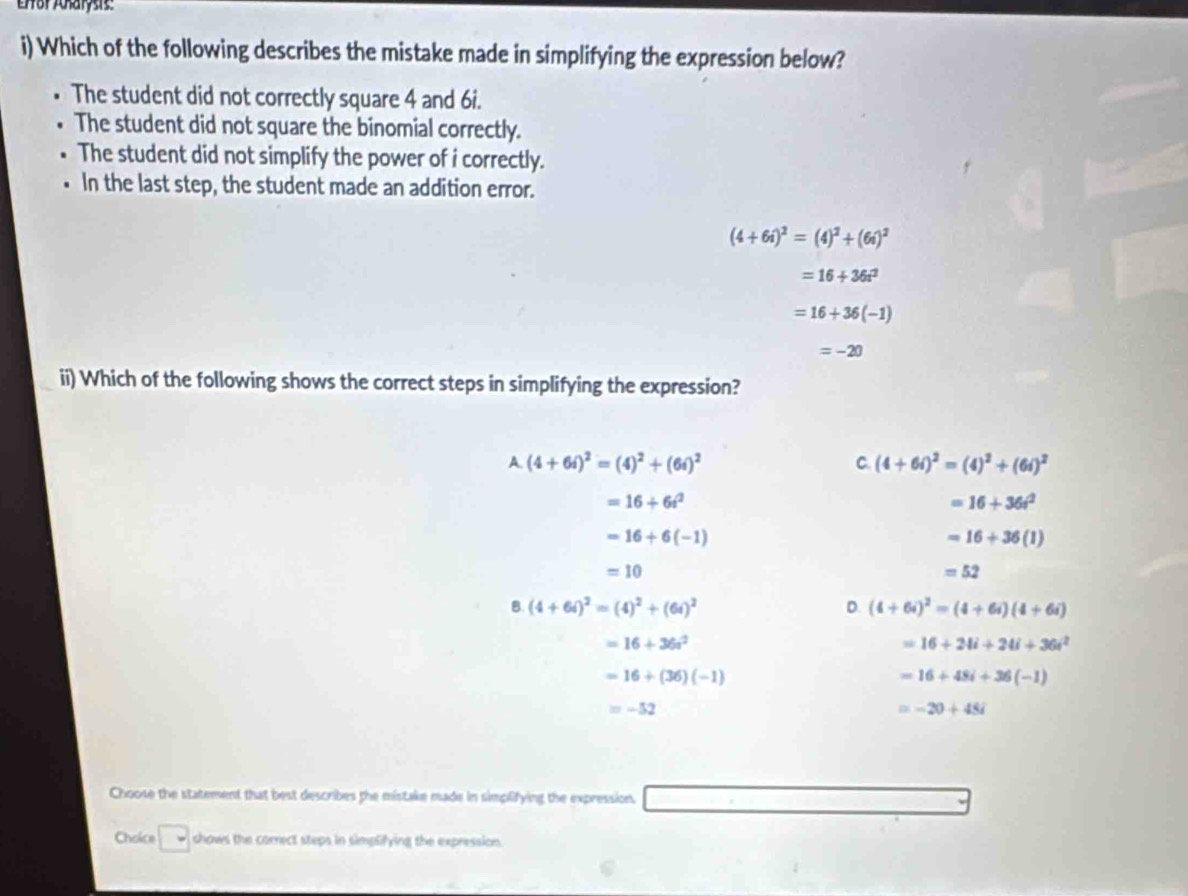 Efor Aharysis:
i) Which of the following describes the mistake made in simplifying the expression below?
The student did not correctly square 4 and 6i.
The student did not square the binomial correctly.
The student did not simplify the power of i correctly.
In the last step, the student made an addition error.
(4+6i)^2=(4)^2+(6i)^2
=16+36t^2
=16+36(-1)
=-20
ii) Which of the following shows the correct steps in simplifying the expression?
A. (4+6i)^2=(4)^2+(6i)^2
C. (4+6i)^2=(4)^2+(6i)^2
=16+6i^2
=16+36t^2
=16+6(-1)
=16+36(1)
=10
=52
B (4+6i)^2=(4)^2+(6i)^2
D. (4+6i)^2=(4+6i)(4+6i)
=16+36a^2
=16+24i+24i+36i^2
=16+(36)(-1)
=16+48i+36(-1)
=-52
=-20+45i
Choose the statement that best describes the mistake made in simplifying the expression.
Choice □ shows the correct steps in simplifying the expression.