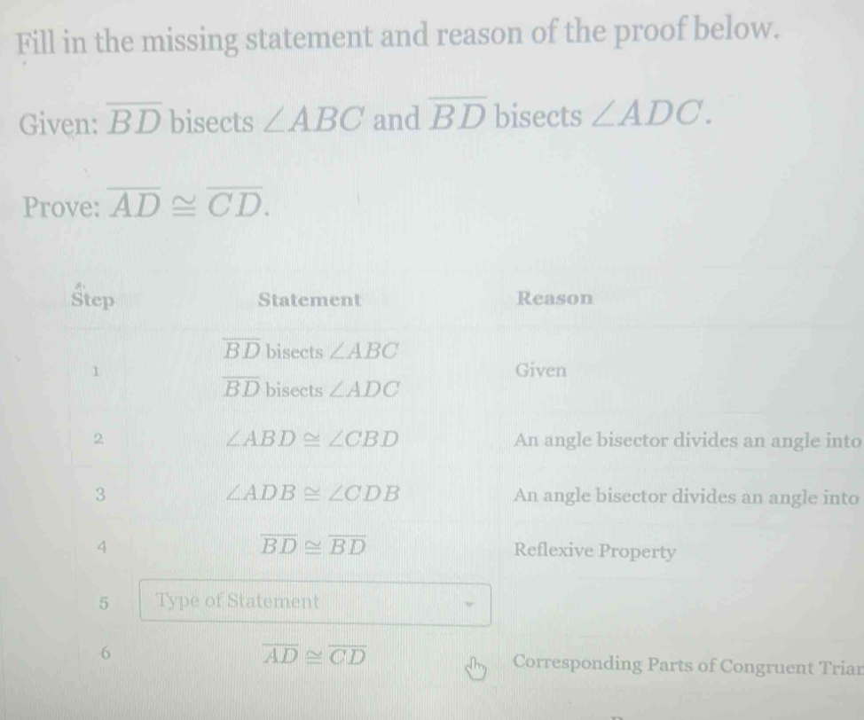 Fill in the missing statement and reason of the proof below. 
Given: overline BD bisects ∠ ABC and overline BD bisects ∠ ADC. 
Prove: overline AD≌ overline CD. 
Step Statement Reason
overline BD bisects ∠ ABC
1 Given
overline BD bisects ∠ ADC
∠ ABD≌ ∠ CBD
2 An angle bisector divides an angle into
∠ ADB≌ ∠ CDB
3 An angle bisector divides an angle into 
4
overline BD≌ overline BD Reflexive Property 
5 Type of Statement
overline AD≌ overline CD
6 Corresponding Parts of Congruent Triar