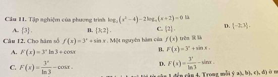 Tập nghiệm của phương trình log _2(x^2-4)-2log _4(x+2)=0 là
A.  3. B.  3;2. C.  2. D.  -2;3. 
Câu 12. Cho hàm số f(x)=3^x+sin x. Một nguyên hàm của f(x) trên R là
A. F(x)=3^xln 3+cos x
B. F(x)=3^x+sin x.
C. F(x)= 3^x/ln 3 -cos x.
D. F(x)= 3^x/ln 3 -sin x. 
ừ cậu 1 đến câu 4, Trong mỗi ý a), b), c), d) ở m